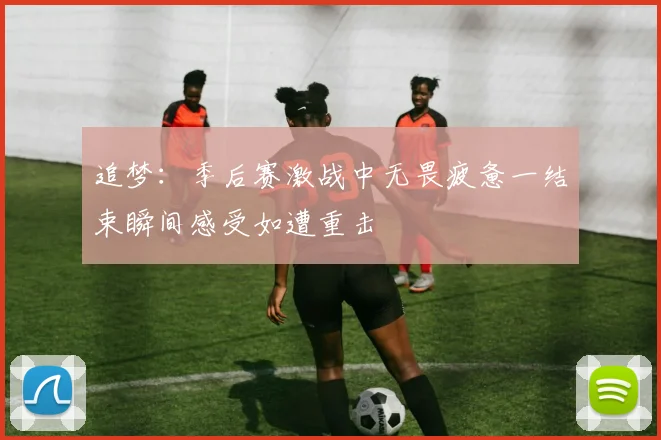 追梦：季后赛激战中无畏疲惫一结束瞬间感受如遭重击