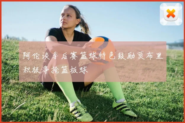 阿伦谈季后赛篮球特色鼓励莫布里积极争抢篮板球