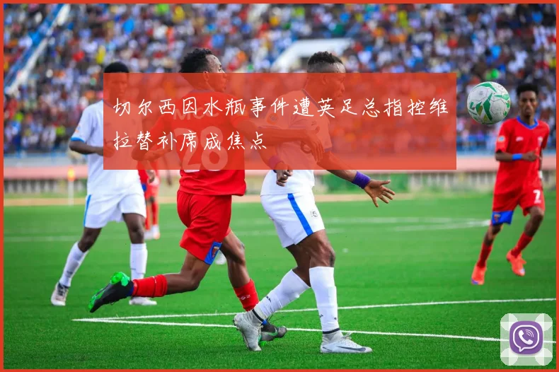 切尔西因水瓶事件遭英足总指控维拉替补席成焦点
