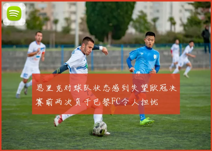 恩里克对球队状态感到失望欧冠决赛前两次负于巴黎FC令人担忧