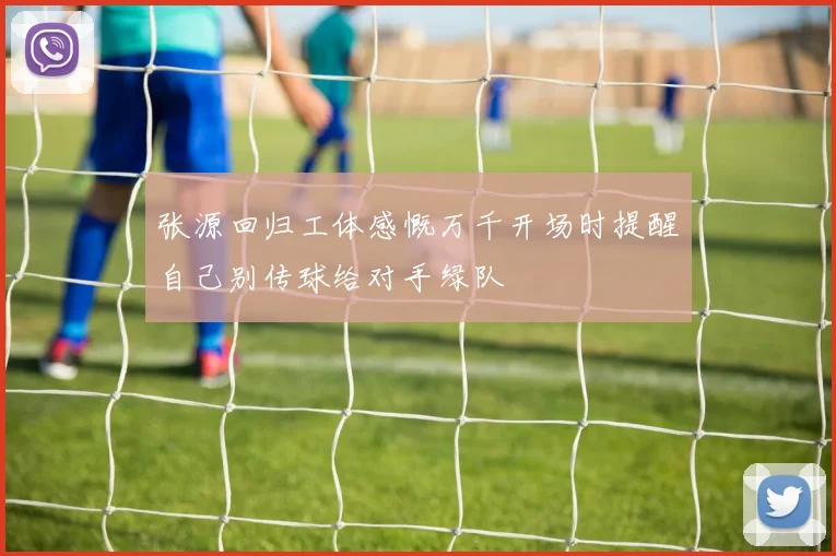 张源回归工体感慨万千开场时提醒自己别传球给对手绿队