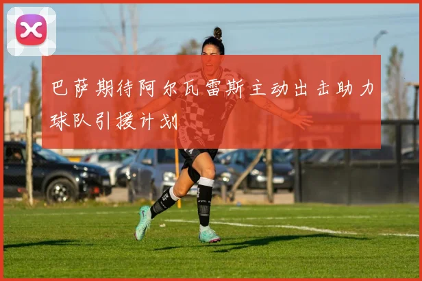 巴萨期待阿尔瓦雷斯主动出击助力球队引援计划