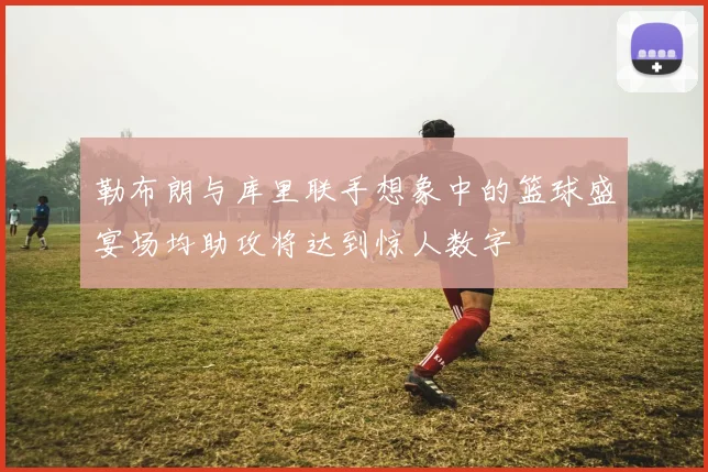 勒布朗与库里联手想象中的篮球盛宴场均助攻将达到惊人数字