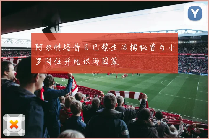 阿尔特塔昔日巴黎生活揭秘曾与小罗同住并结识海因策