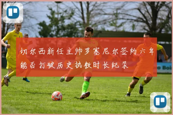 切尔西新任主帅罗塞尼尔签约六年能否打破历史执教时长纪录
