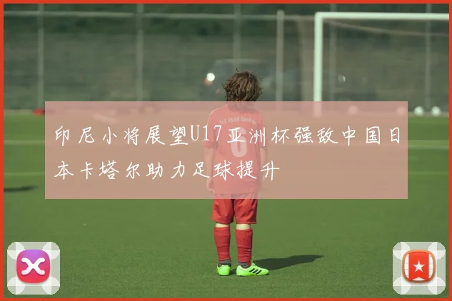 印尼小将展望U17亚洲杯强敌中国日本卡塔尔助力足球提升
