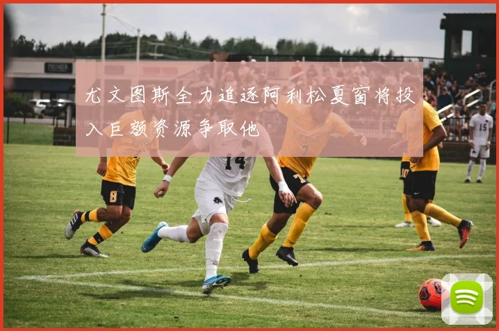 尤文图斯全力追逐阿利松夏窗将投入巨额资源争取他