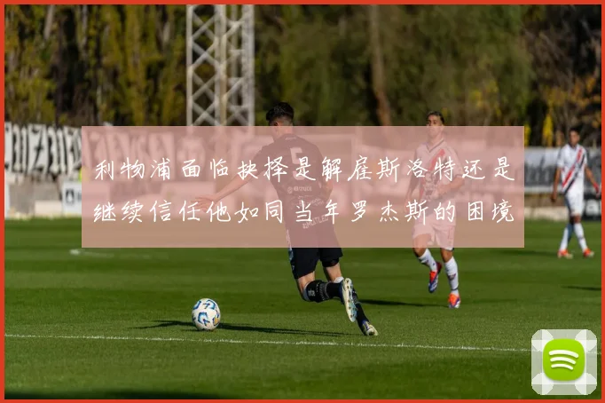 利物浦面临抉择是解雇斯洛特还是继续信任他如同当年罗杰斯的困境