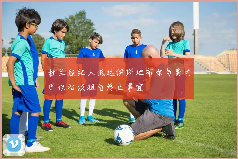 杜兰经纪人抵达伊斯坦布尔与费内巴切洽谈租借终止事宜